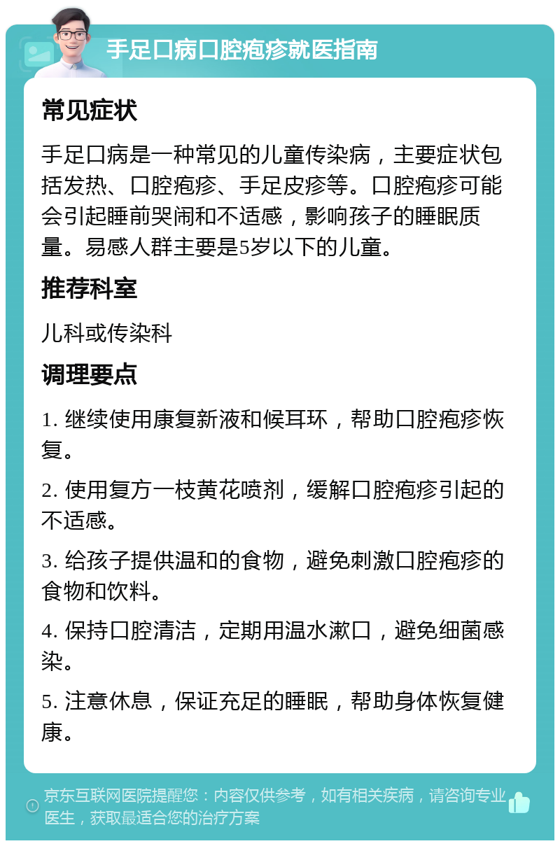 手足口病口腔疱疹就医指南 常见症状 手足口病是一种常见的儿童传染病，主要症状包括发热、口腔疱疹、手足皮疹等。口腔疱疹可能会引起睡前哭闹和不适感，影响孩子的睡眠质量。易感人群主要是5岁以下的儿童。 推荐科室 儿科或传染科 调理要点 1. 继续使用康复新液和候耳环，帮助口腔疱疹恢复。 2. 使用复方一枝黄花喷剂，缓解口腔疱疹引起的不适感。 3. 给孩子提供温和的食物，避免刺激口腔疱疹的食物和饮料。 4. 保持口腔清洁，定期用温水漱口，避免细菌感染。 5. 注意休息，保证充足的睡眠，帮助身体恢复健康。