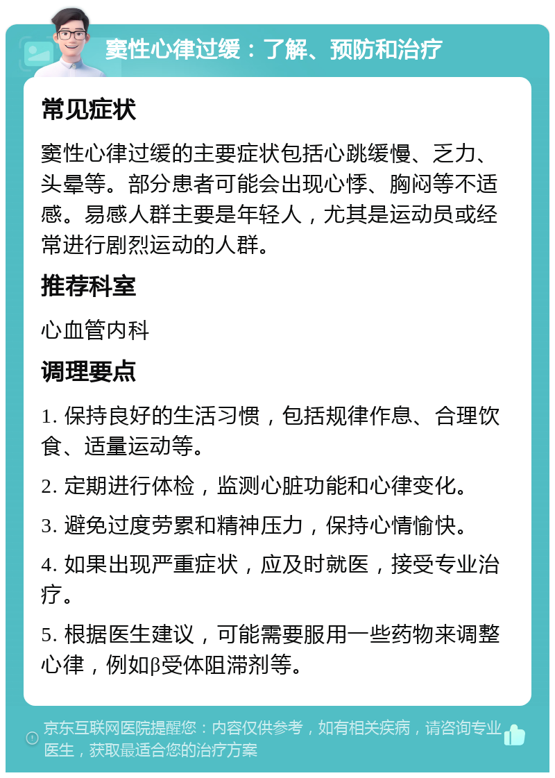 窦性心律过缓：了解、预防和治疗 常见症状 窦性心律过缓的主要症状包括心跳缓慢、乏力、头晕等。部分患者可能会出现心悸、胸闷等不适感。易感人群主要是年轻人，尤其是运动员或经常进行剧烈运动的人群。 推荐科室 心血管内科 调理要点 1. 保持良好的生活习惯，包括规律作息、合理饮食、适量运动等。 2. 定期进行体检，监测心脏功能和心律变化。 3. 避免过度劳累和精神压力，保持心情愉快。 4. 如果出现严重症状，应及时就医，接受专业治疗。 5. 根据医生建议，可能需要服用一些药物来调整心律，例如β受体阻滞剂等。