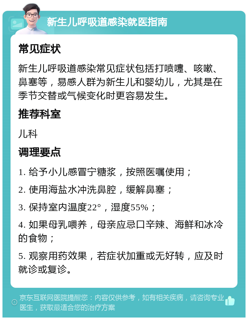 新生儿呼吸道感染就医指南 常见症状 新生儿呼吸道感染常见症状包括打喷嚏、咳嗽、鼻塞等，易感人群为新生儿和婴幼儿，尤其是在季节交替或气候变化时更容易发生。 推荐科室 儿科 调理要点 1. 给予小儿感冒宁糖浆，按照医嘱使用； 2. 使用海盐水冲洗鼻腔，缓解鼻塞； 3. 保持室内温度22°，湿度55%； 4. 如果母乳喂养，母亲应忌口辛辣、海鲜和冰冷的食物； 5. 观察用药效果，若症状加重或无好转，应及时就诊或复诊。