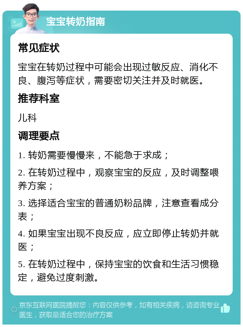 宝宝转奶指南 常见症状 宝宝在转奶过程中可能会出现过敏反应、消化不良、腹泻等症状，需要密切关注并及时就医。 推荐科室 儿科 调理要点 1. 转奶需要慢慢来，不能急于求成； 2. 在转奶过程中，观察宝宝的反应，及时调整喂养方案； 3. 选择适合宝宝的普通奶粉品牌，注意查看成分表； 4. 如果宝宝出现不良反应，应立即停止转奶并就医； 5. 在转奶过程中，保持宝宝的饮食和生活习惯稳定，避免过度刺激。