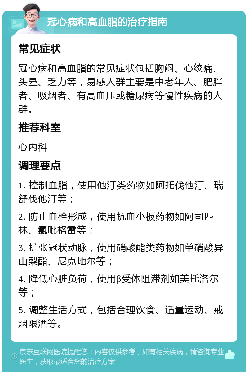 冠心病和高血脂的治疗指南 常见症状 冠心病和高血脂的常见症状包括胸闷、心绞痛、头晕、乏力等，易感人群主要是中老年人、肥胖者、吸烟者、有高血压或糖尿病等慢性疾病的人群。 推荐科室 心内科 调理要点 1. 控制血脂，使用他汀类药物如阿托伐他汀、瑞舒伐他汀等； 2. 防止血栓形成，使用抗血小板药物如阿司匹林、氯吡格雷等； 3. 扩张冠状动脉，使用硝酸酯类药物如单硝酸异山梨酯、尼克地尔等； 4. 降低心脏负荷，使用β受体阻滞剂如美托洛尔等； 5. 调整生活方式，包括合理饮食、适量运动、戒烟限酒等。