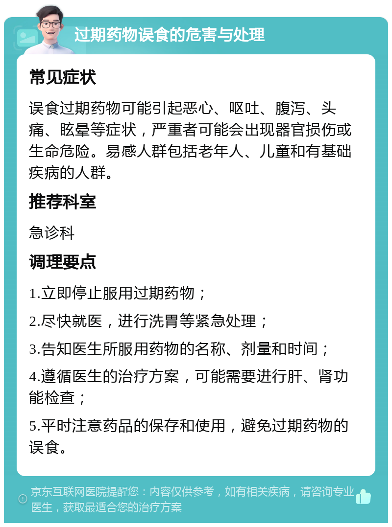 过期药物误食的危害与处理 常见症状 误食过期药物可能引起恶心、呕吐、腹泻、头痛、眩晕等症状，严重者可能会出现器官损伤或生命危险。易感人群包括老年人、儿童和有基础疾病的人群。 推荐科室 急诊科 调理要点 1.立即停止服用过期药物； 2.尽快就医，进行洗胃等紧急处理； 3.告知医生所服用药物的名称、剂量和时间； 4.遵循医生的治疗方案，可能需要进行肝、肾功能检查； 5.平时注意药品的保存和使用，避免过期药物的误食。