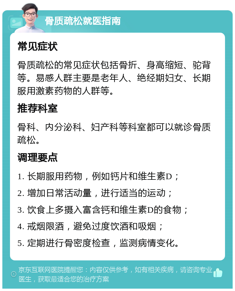 骨质疏松就医指南 常见症状 骨质疏松的常见症状包括骨折、身高缩短、驼背等。易感人群主要是老年人、绝经期妇女、长期服用激素药物的人群等。 推荐科室 骨科、内分泌科、妇产科等科室都可以就诊骨质疏松。 调理要点 1. 长期服用药物，例如钙片和维生素D； 2. 增加日常活动量，进行适当的运动； 3. 饮食上多摄入富含钙和维生素D的食物； 4. 戒烟限酒，避免过度饮酒和吸烟； 5. 定期进行骨密度检查，监测病情变化。