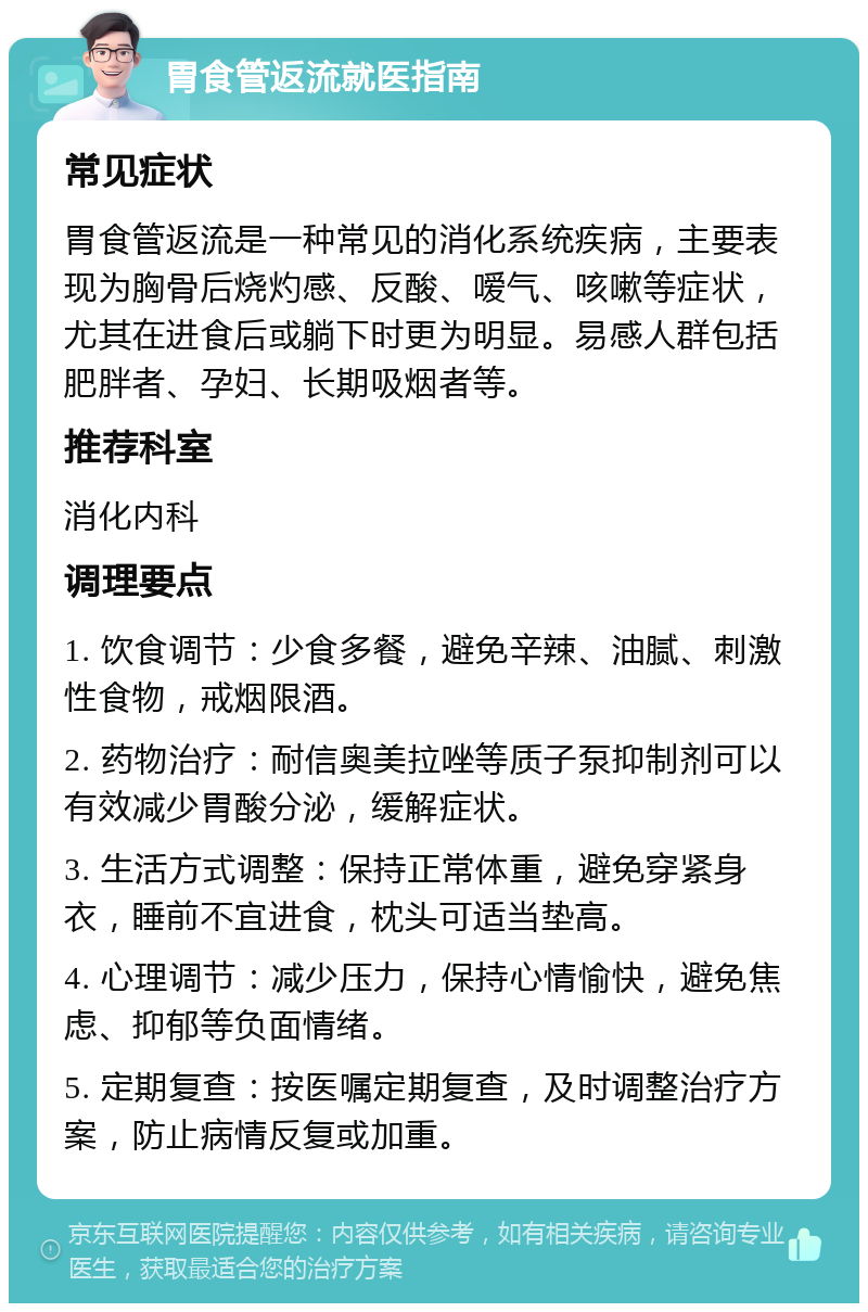 胃食管返流就医指南 常见症状 胃食管返流是一种常见的消化系统疾病，主要表现为胸骨后烧灼感、反酸、嗳气、咳嗽等症状，尤其在进食后或躺下时更为明显。易感人群包括肥胖者、孕妇、长期吸烟者等。 推荐科室 消化内科 调理要点 1. 饮食调节：少食多餐，避免辛辣、油腻、刺激性食物，戒烟限酒。 2. 药物治疗：耐信奥美拉唑等质子泵抑制剂可以有效减少胃酸分泌，缓解症状。 3. 生活方式调整：保持正常体重，避免穿紧身衣，睡前不宜进食，枕头可适当垫高。 4. 心理调节：减少压力，保持心情愉快，避免焦虑、抑郁等负面情绪。 5. 定期复查：按医嘱定期复查，及时调整治疗方案，防止病情反复或加重。