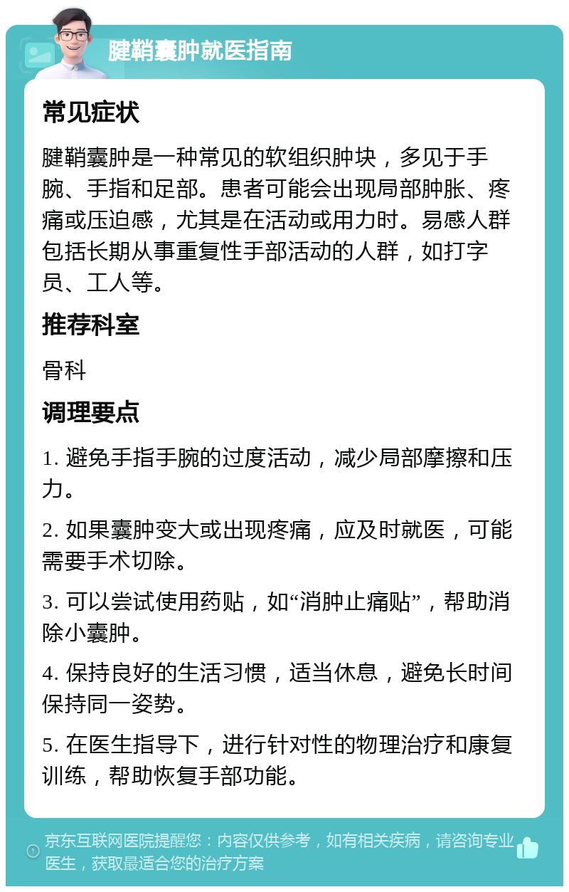 腱鞘囊肿就医指南 常见症状 腱鞘囊肿是一种常见的软组织肿块，多见于手腕、手指和足部。患者可能会出现局部肿胀、疼痛或压迫感，尤其是在活动或用力时。易感人群包括长期从事重复性手部活动的人群，如打字员、工人等。 推荐科室 骨科 调理要点 1. 避免手指手腕的过度活动，减少局部摩擦和压力。 2. 如果囊肿变大或出现疼痛，应及时就医，可能需要手术切除。 3. 可以尝试使用药贴，如“消肿止痛贴”，帮助消除小囊肿。 4. 保持良好的生活习惯，适当休息，避免长时间保持同一姿势。 5. 在医生指导下，进行针对性的物理治疗和康复训练，帮助恢复手部功能。