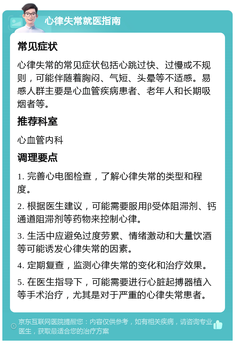 心律失常就医指南 常见症状 心律失常的常见症状包括心跳过快、过慢或不规则，可能伴随着胸闷、气短、头晕等不适感。易感人群主要是心血管疾病患者、老年人和长期吸烟者等。 推荐科室 心血管内科 调理要点 1. 完善心电图检查，了解心律失常的类型和程度。 2. 根据医生建议，可能需要服用β受体阻滞剂、钙通道阻滞剂等药物来控制心律。 3. 生活中应避免过度劳累、情绪激动和大量饮酒等可能诱发心律失常的因素。 4. 定期复查，监测心律失常的变化和治疗效果。 5. 在医生指导下，可能需要进行心脏起搏器植入等手术治疗，尤其是对于严重的心律失常患者。