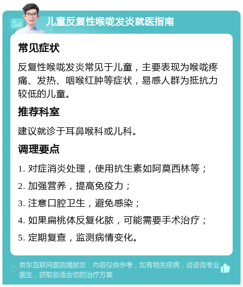 儿童反复性喉咙发炎就医指南 常见症状 反复性喉咙发炎常见于儿童，主要表现为喉咙疼痛、发热、咽喉红肿等症状，易感人群为抵抗力较低的儿童。 推荐科室 建议就诊于耳鼻喉科或儿科。 调理要点 1. 对症消炎处理，使用抗生素如阿莫西林等； 2. 加强营养，提高免疫力； 3. 注意口腔卫生，避免感染； 4. 如果扁桃体反复化脓，可能需要手术治疗； 5. 定期复查，监测病情变化。