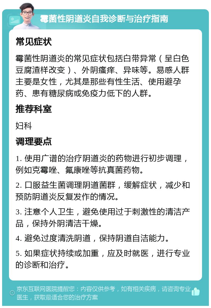 霉菌性阴道炎自我诊断与治疗指南 常见症状 霉菌性阴道炎的常见症状包括白带异常（呈白色豆腐渣样改变）、外阴瘙痒、异味等。易感人群主要是女性，尤其是那些有性生活、使用避孕药、患有糖尿病或免疫力低下的人群。 推荐科室 妇科 调理要点 1. 使用广谱的治疗阴道炎的药物进行初步调理，例如克霉唑、氟康唑等抗真菌药物。 2. 口服益生菌调理阴道菌群，缓解症状，减少和预防阴道炎反复发作的情况。 3. 注意个人卫生，避免使用过于刺激性的清洁产品，保持外阴清洁干燥。 4. 避免过度清洗阴道，保持阴道自洁能力。 5. 如果症状持续或加重，应及时就医，进行专业的诊断和治疗。