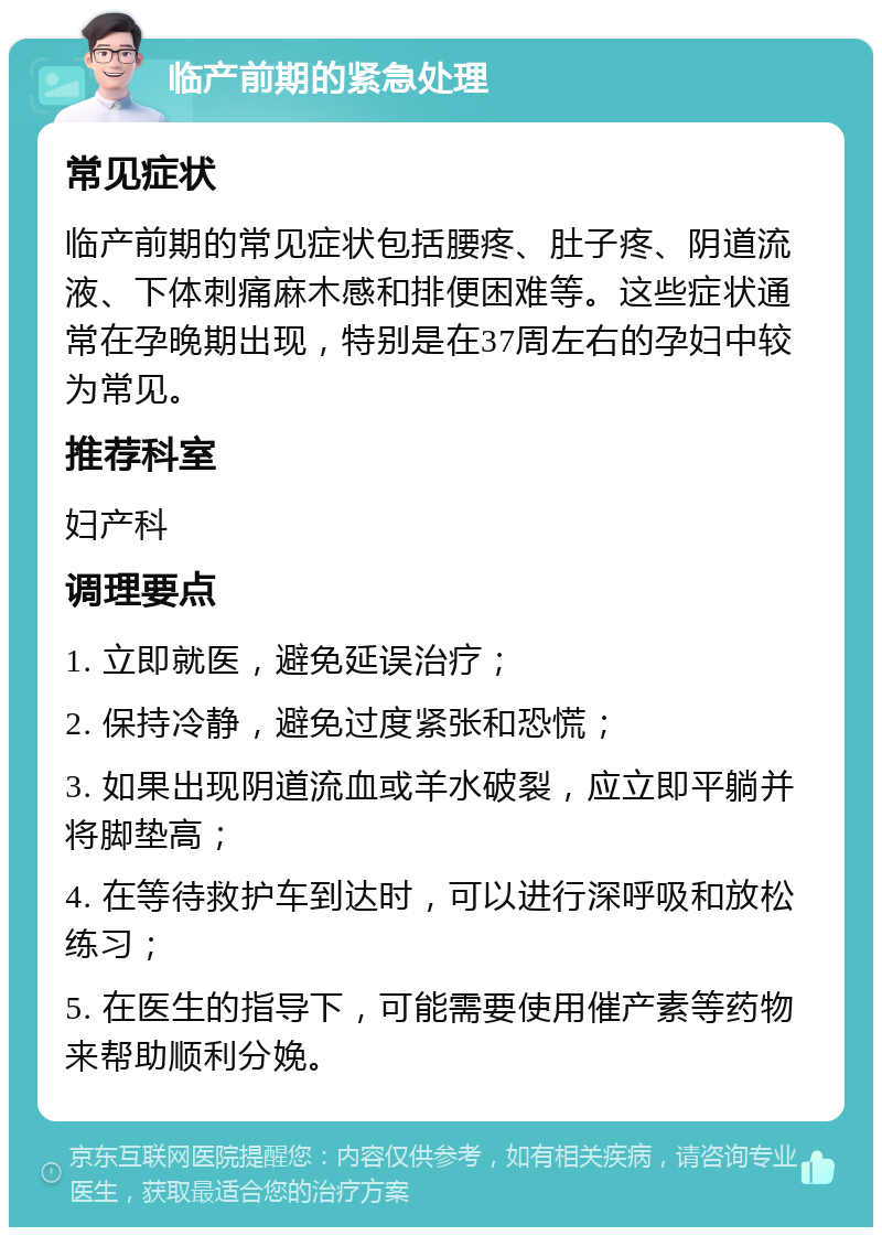 临产前期的紧急处理 常见症状 临产前期的常见症状包括腰疼、肚子疼、阴道流液、下体刺痛麻木感和排便困难等。这些症状通常在孕晚期出现，特别是在37周左右的孕妇中较为常见。 推荐科室 妇产科 调理要点 1. 立即就医，避免延误治疗； 2. 保持冷静，避免过度紧张和恐慌； 3. 如果出现阴道流血或羊水破裂，应立即平躺并将脚垫高； 4. 在等待救护车到达时，可以进行深呼吸和放松练习； 5. 在医生的指导下，可能需要使用催产素等药物来帮助顺利分娩。