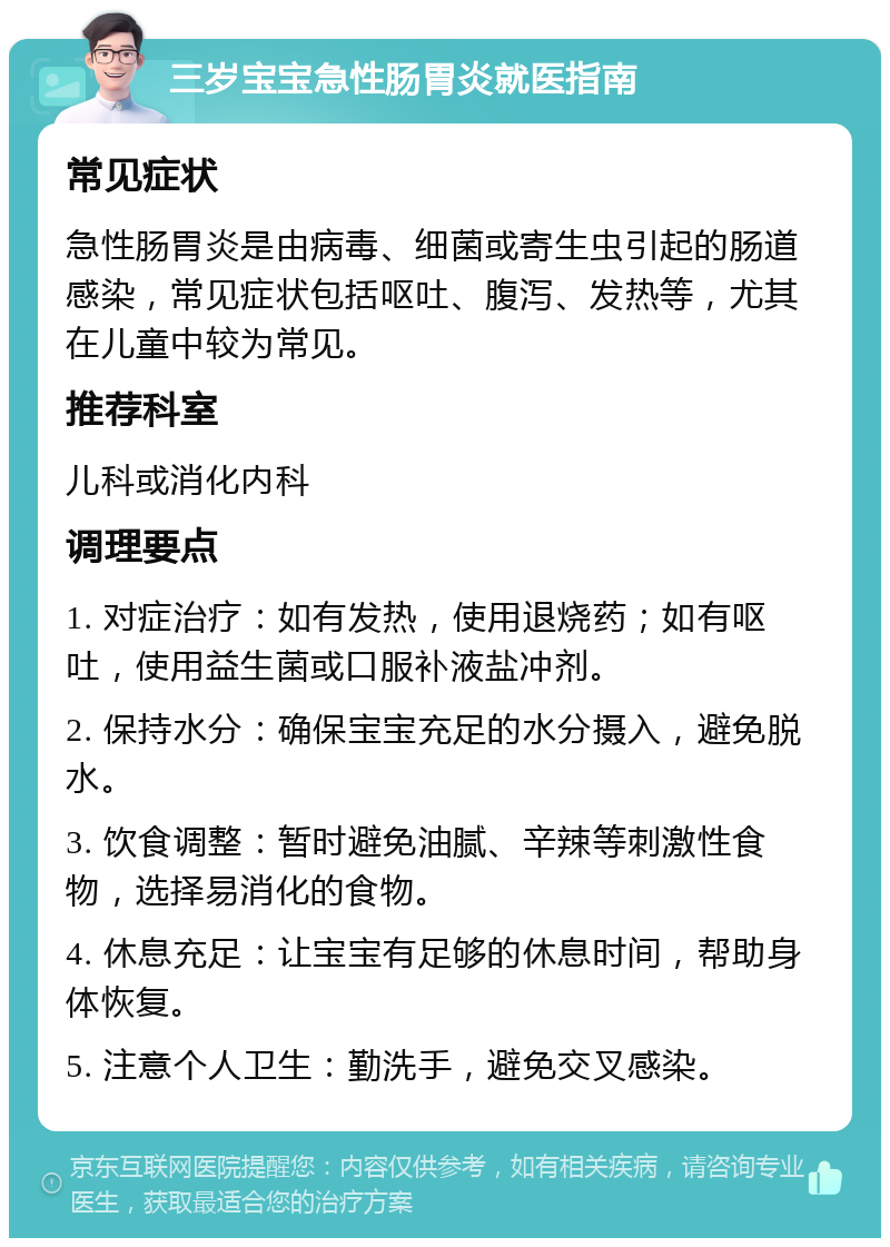 三岁宝宝急性肠胃炎就医指南 常见症状 急性肠胃炎是由病毒、细菌或寄生虫引起的肠道感染，常见症状包括呕吐、腹泻、发热等，尤其在儿童中较为常见。 推荐科室 儿科或消化内科 调理要点 1. 对症治疗：如有发热，使用退烧药；如有呕吐，使用益生菌或口服补液盐冲剂。 2. 保持水分：确保宝宝充足的水分摄入，避免脱水。 3. 饮食调整：暂时避免油腻、辛辣等刺激性食物，选择易消化的食物。 4. 休息充足：让宝宝有足够的休息时间，帮助身体恢复。 5. 注意个人卫生：勤洗手，避免交叉感染。