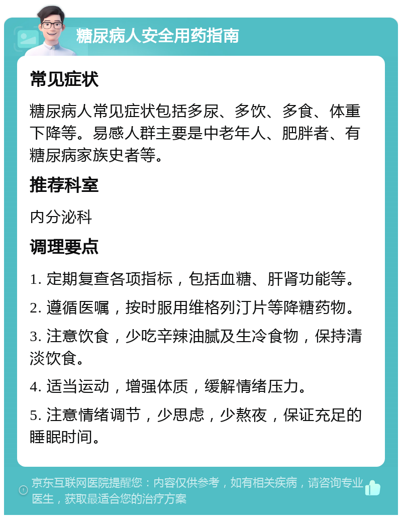 糖尿病人安全用药指南 常见症状 糖尿病人常见症状包括多尿、多饮、多食、体重下降等。易感人群主要是中老年人、肥胖者、有糖尿病家族史者等。 推荐科室 内分泌科 调理要点 1. 定期复查各项指标，包括血糖、肝肾功能等。 2. 遵循医嘱，按时服用维格列汀片等降糖药物。 3. 注意饮食，少吃辛辣油腻及生冷食物，保持清淡饮食。 4. 适当运动，增强体质，缓解情绪压力。 5. 注意情绪调节，少思虑，少熬夜，保证充足的睡眠时间。