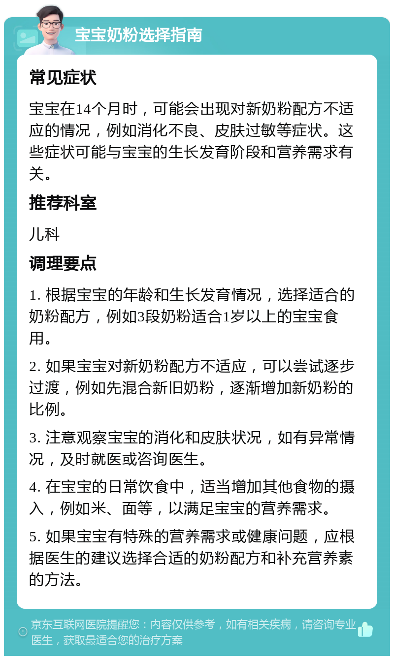 宝宝奶粉选择指南 常见症状 宝宝在14个月时，可能会出现对新奶粉配方不适应的情况，例如消化不良、皮肤过敏等症状。这些症状可能与宝宝的生长发育阶段和营养需求有关。 推荐科室 儿科 调理要点 1. 根据宝宝的年龄和生长发育情况，选择适合的奶粉配方，例如3段奶粉适合1岁以上的宝宝食用。 2. 如果宝宝对新奶粉配方不适应，可以尝试逐步过渡，例如先混合新旧奶粉，逐渐增加新奶粉的比例。 3. 注意观察宝宝的消化和皮肤状况，如有异常情况，及时就医或咨询医生。 4. 在宝宝的日常饮食中，适当增加其他食物的摄入，例如米、面等，以满足宝宝的营养需求。 5. 如果宝宝有特殊的营养需求或健康问题，应根据医生的建议选择合适的奶粉配方和补充营养素的方法。