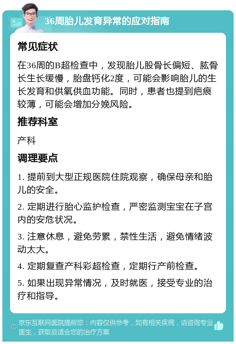 36周胎儿发育异常的应对指南 常见症状 在36周的B超检查中，发现胎儿股骨长偏短、肱骨长生长缓慢，胎盘钙化2度，可能会影响胎儿的生长发育和供氧供血功能。同时，患者也提到疤痕较薄，可能会增加分娩风险。 推荐科室 产科 调理要点 1. 提前到大型正规医院住院观察，确保母亲和胎儿的安全。 2. 定期进行胎心监护检查，严密监测宝宝在子宫内的安危状况。 3. 注意休息，避免劳累，禁性生活，避免情绪波动太大。 4. 定期复查产科彩超检查，定期行产前检查。 5. 如果出现异常情况，及时就医，接受专业的治疗和指导。