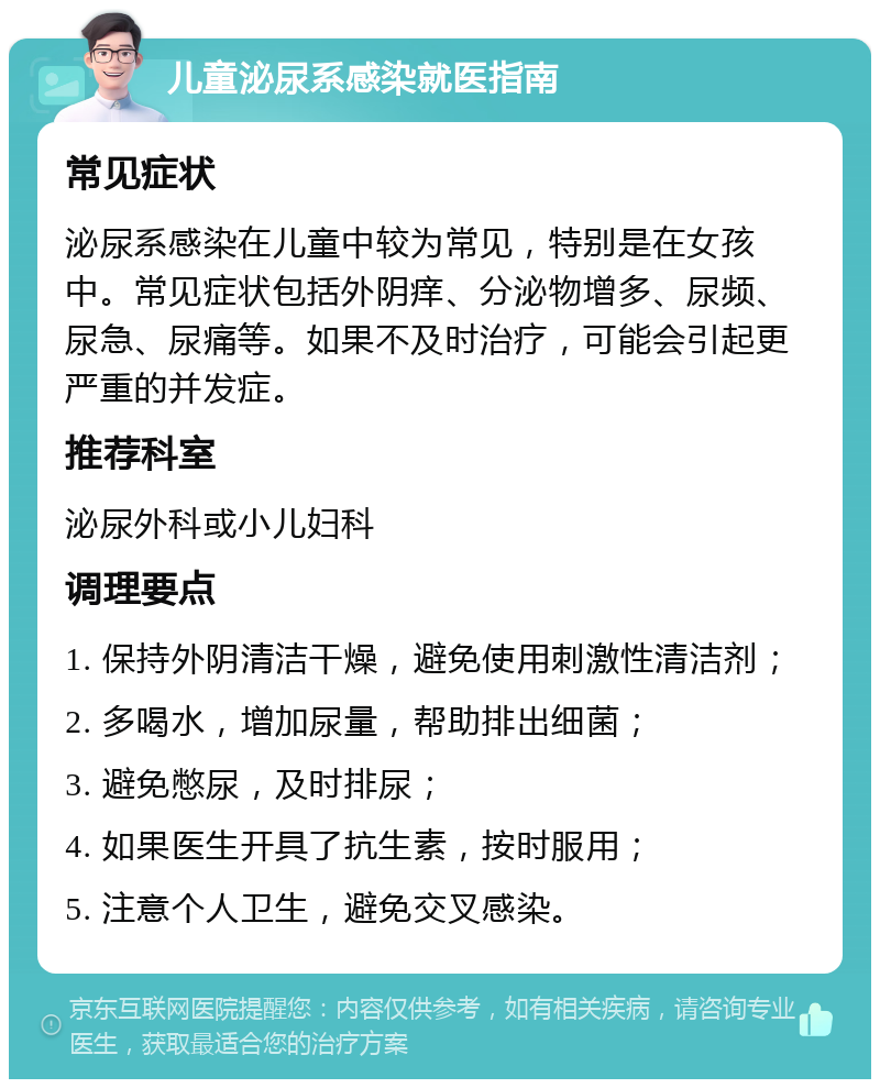 儿童泌尿系感染就医指南 常见症状 泌尿系感染在儿童中较为常见，特别是在女孩中。常见症状包括外阴痒、分泌物增多、尿频、尿急、尿痛等。如果不及时治疗，可能会引起更严重的并发症。 推荐科室 泌尿外科或小儿妇科 调理要点 1. 保持外阴清洁干燥，避免使用刺激性清洁剂； 2. 多喝水，增加尿量，帮助排出细菌； 3. 避免憋尿，及时排尿； 4. 如果医生开具了抗生素，按时服用； 5. 注意个人卫生，避免交叉感染。