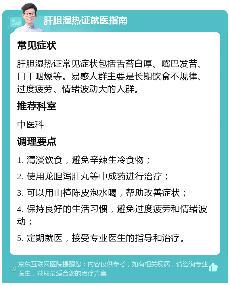 肝胆湿热证就医指南 常见症状 肝胆湿热证常见症状包括舌苔白厚、嘴巴发苦、口干咽燥等。易感人群主要是长期饮食不规律、过度疲劳、情绪波动大的人群。 推荐科室 中医科 调理要点 1. 清淡饮食，避免辛辣生冷食物； 2. 使用龙胆泻肝丸等中成药进行治疗； 3. 可以用山楂陈皮泡水喝，帮助改善症状； 4. 保持良好的生活习惯，避免过度疲劳和情绪波动； 5. 定期就医，接受专业医生的指导和治疗。