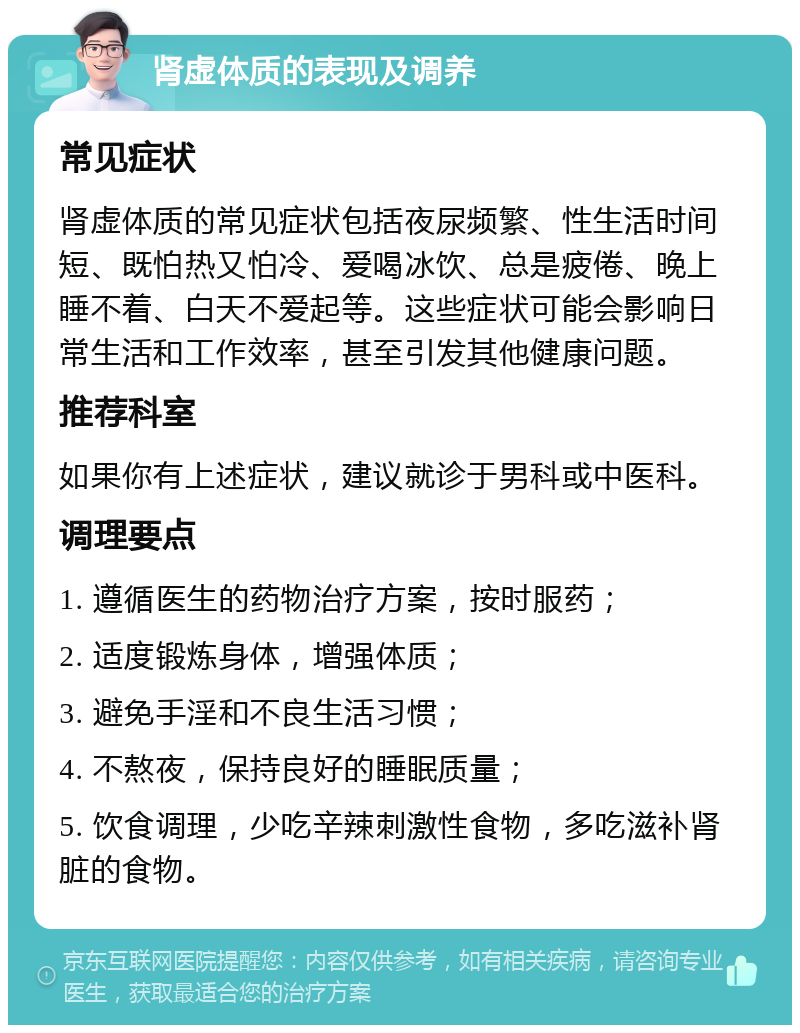 肾虚体质的表现及调养 常见症状 肾虚体质的常见症状包括夜尿频繁、性生活时间短、既怕热又怕冷、爱喝冰饮、总是疲倦、晚上睡不着、白天不爱起等。这些症状可能会影响日常生活和工作效率，甚至引发其他健康问题。 推荐科室 如果你有上述症状，建议就诊于男科或中医科。 调理要点 1. 遵循医生的药物治疗方案，按时服药； 2. 适度锻炼身体，增强体质； 3. 避免手淫和不良生活习惯； 4. 不熬夜，保持良好的睡眠质量； 5. 饮食调理，少吃辛辣刺激性食物，多吃滋补肾脏的食物。