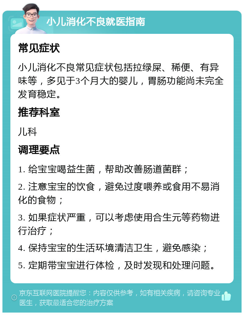 小儿消化不良就医指南 常见症状 小儿消化不良常见症状包括拉绿屎、稀便、有异味等，多见于3个月大的婴儿，胃肠功能尚未完全发育稳定。 推荐科室 儿科 调理要点 1. 给宝宝喝益生菌，帮助改善肠道菌群； 2. 注意宝宝的饮食，避免过度喂养或食用不易消化的食物； 3. 如果症状严重，可以考虑使用合生元等药物进行治疗； 4. 保持宝宝的生活环境清洁卫生，避免感染； 5. 定期带宝宝进行体检，及时发现和处理问题。