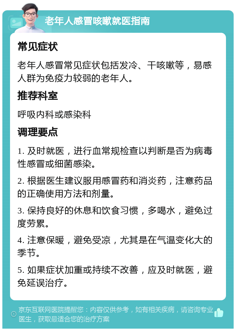 老年人感冒咳嗽就医指南 常见症状 老年人感冒常见症状包括发冷、干咳嗽等，易感人群为免疫力较弱的老年人。 推荐科室 呼吸内科或感染科 调理要点 1. 及时就医，进行血常规检查以判断是否为病毒性感冒或细菌感染。 2. 根据医生建议服用感冒药和消炎药，注意药品的正确使用方法和剂量。 3. 保持良好的休息和饮食习惯，多喝水，避免过度劳累。 4. 注意保暖，避免受凉，尤其是在气温变化大的季节。 5. 如果症状加重或持续不改善，应及时就医，避免延误治疗。