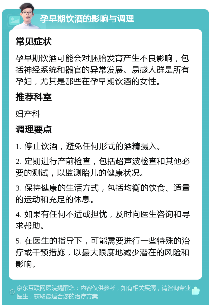 孕早期饮酒的影响与调理 常见症状 孕早期饮酒可能会对胚胎发育产生不良影响，包括神经系统和器官的异常发展。易感人群是所有孕妇，尤其是那些在孕早期饮酒的女性。 推荐科室 妇产科 调理要点 1. 停止饮酒，避免任何形式的酒精摄入。 2. 定期进行产前检查，包括超声波检查和其他必要的测试，以监测胎儿的健康状况。 3. 保持健康的生活方式，包括均衡的饮食、适量的运动和充足的休息。 4. 如果有任何不适或担忧，及时向医生咨询和寻求帮助。 5. 在医生的指导下，可能需要进行一些特殊的治疗或干预措施，以最大限度地减少潜在的风险和影响。