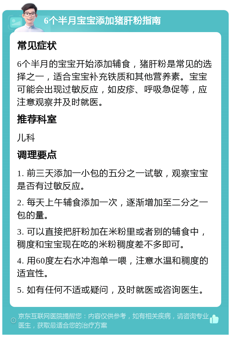 6个半月宝宝添加猪肝粉指南 常见症状 6个半月的宝宝开始添加辅食，猪肝粉是常见的选择之一，适合宝宝补充铁质和其他营养素。宝宝可能会出现过敏反应，如皮疹、呼吸急促等，应注意观察并及时就医。 推荐科室 儿科 调理要点 1. 前三天添加一小包的五分之一试敏，观察宝宝是否有过敏反应。 2. 每天上午辅食添加一次，逐渐增加至二分之一包的量。 3. 可以直接把肝粉加在米粉里或者别的辅食中，稠度和宝宝现在吃的米粉稠度差不多即可。 4. 用60度左右水冲泡单一喂，注意水温和稠度的适宜性。 5. 如有任何不适或疑问，及时就医或咨询医生。