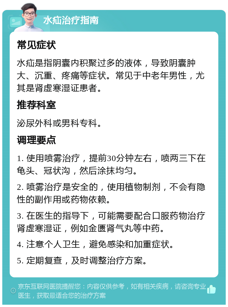 水疝治疗指南 常见症状 水疝是指阴囊内积聚过多的液体，导致阴囊肿大、沉重、疼痛等症状。常见于中老年男性，尤其是肾虚寒湿证患者。 推荐科室 泌尿外科或男科专科。 调理要点 1. 使用喷雾治疗，提前30分钟左右，喷两三下在龟头、冠状沟，然后涂抹均匀。 2. 喷雾治疗是安全的，使用植物制剂，不会有隐性的副作用或药物依赖。 3. 在医生的指导下，可能需要配合口服药物治疗肾虚寒湿证，例如金匮肾气丸等中药。 4. 注意个人卫生，避免感染和加重症状。 5. 定期复查，及时调整治疗方案。