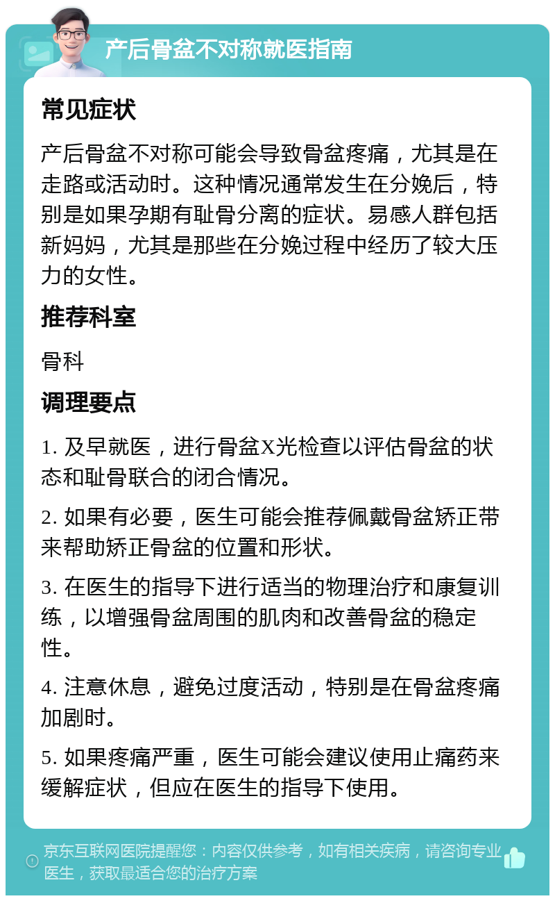 产后骨盆不对称就医指南 常见症状 产后骨盆不对称可能会导致骨盆疼痛，尤其是在走路或活动时。这种情况通常发生在分娩后，特别是如果孕期有耻骨分离的症状。易感人群包括新妈妈，尤其是那些在分娩过程中经历了较大压力的女性。 推荐科室 骨科 调理要点 1. 及早就医，进行骨盆X光检查以评估骨盆的状态和耻骨联合的闭合情况。 2. 如果有必要，医生可能会推荐佩戴骨盆矫正带来帮助矫正骨盆的位置和形状。 3. 在医生的指导下进行适当的物理治疗和康复训练，以增强骨盆周围的肌肉和改善骨盆的稳定性。 4. 注意休息，避免过度活动，特别是在骨盆疼痛加剧时。 5. 如果疼痛严重，医生可能会建议使用止痛药来缓解症状，但应在医生的指导下使用。