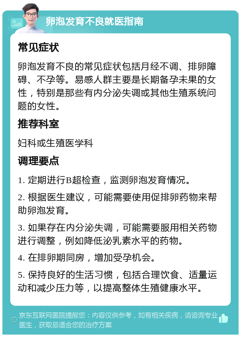 卵泡发育不良就医指南 常见症状 卵泡发育不良的常见症状包括月经不调、排卵障碍、不孕等。易感人群主要是长期备孕未果的女性，特别是那些有内分泌失调或其他生殖系统问题的女性。 推荐科室 妇科或生殖医学科 调理要点 1. 定期进行B超检查，监测卵泡发育情况。 2. 根据医生建议，可能需要使用促排卵药物来帮助卵泡发育。 3. 如果存在内分泌失调，可能需要服用相关药物进行调整，例如降低泌乳素水平的药物。 4. 在排卵期同房，增加受孕机会。 5. 保持良好的生活习惯，包括合理饮食、适量运动和减少压力等，以提高整体生殖健康水平。