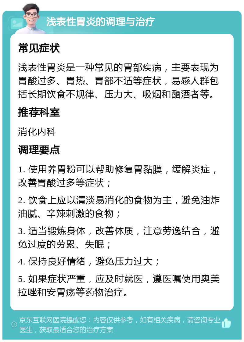 浅表性胃炎的调理与治疗 常见症状 浅表性胃炎是一种常见的胃部疾病，主要表现为胃酸过多、胃热、胃部不适等症状，易感人群包括长期饮食不规律、压力大、吸烟和酗酒者等。 推荐科室 消化内科 调理要点 1. 使用养胃粉可以帮助修复胃黏膜，缓解炎症，改善胃酸过多等症状； 2. 饮食上应以清淡易消化的食物为主，避免油炸油腻、辛辣刺激的食物； 3. 适当锻炼身体，改善体质，注意劳逸结合，避免过度的劳累、失眠； 4. 保持良好情绪，避免压力过大； 5. 如果症状严重，应及时就医，遵医嘱使用奥美拉唑和安胃疡等药物治疗。