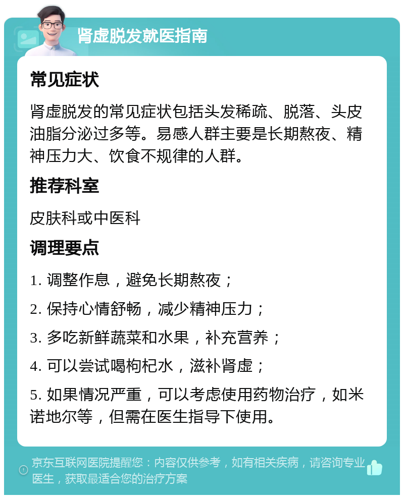 肾虚脱发就医指南 常见症状 肾虚脱发的常见症状包括头发稀疏、脱落、头皮油脂分泌过多等。易感人群主要是长期熬夜、精神压力大、饮食不规律的人群。 推荐科室 皮肤科或中医科 调理要点 1. 调整作息，避免长期熬夜； 2. 保持心情舒畅，减少精神压力； 3. 多吃新鲜蔬菜和水果，补充营养； 4. 可以尝试喝枸杞水，滋补肾虚； 5. 如果情况严重，可以考虑使用药物治疗，如米诺地尔等，但需在医生指导下使用。