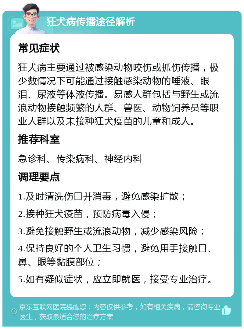 狂犬病传播途径解析 常见症状 狂犬病主要通过被感染动物咬伤或抓伤传播，极少数情况下可能通过接触感染动物的唾液、眼泪、尿液等体液传播。易感人群包括与野生或流浪动物接触频繁的人群、兽医、动物饲养员等职业人群以及未接种狂犬疫苗的儿童和成人。 推荐科室 急诊科、传染病科、神经内科 调理要点 1.及时清洗伤口并消毒，避免感染扩散； 2.接种狂犬疫苗，预防病毒入侵； 3.避免接触野生或流浪动物，减少感染风险； 4.保持良好的个人卫生习惯，避免用手接触口、鼻、眼等黏膜部位； 5.如有疑似症状，应立即就医，接受专业治疗。