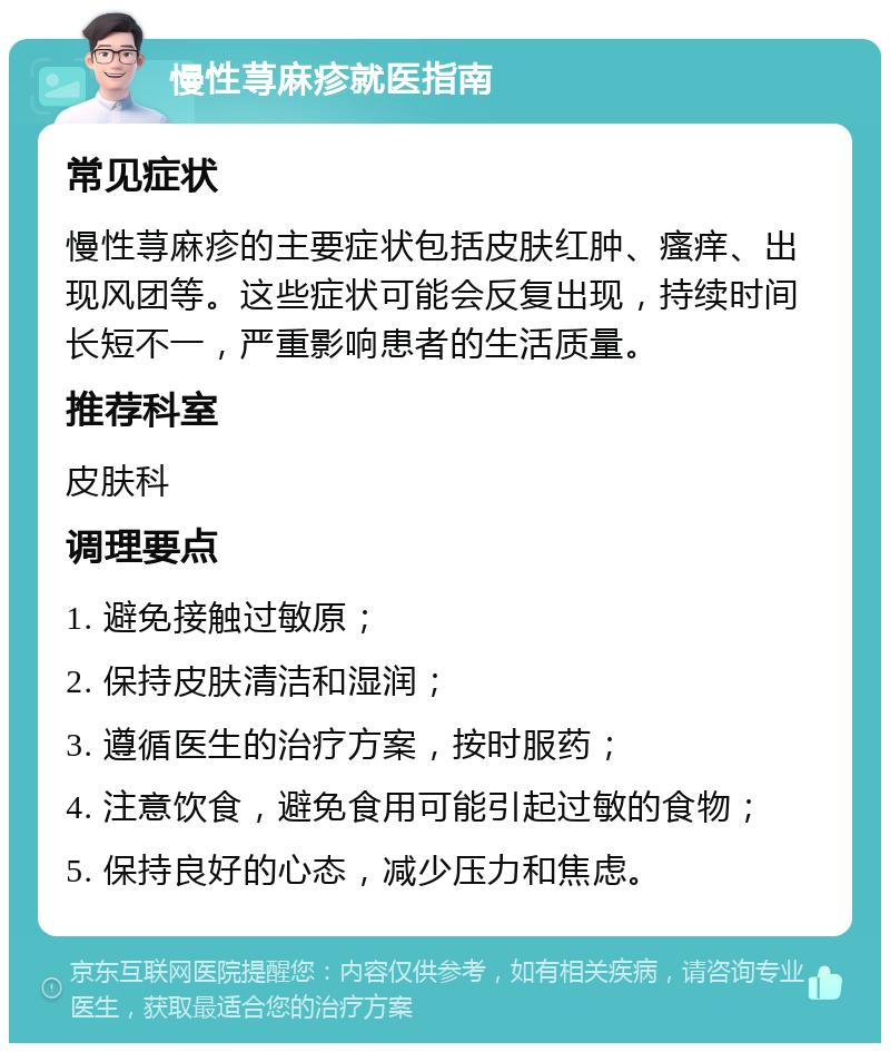 慢性荨麻疹就医指南 常见症状 慢性荨麻疹的主要症状包括皮肤红肿、瘙痒、出现风团等。这些症状可能会反复出现，持续时间长短不一，严重影响患者的生活质量。 推荐科室 皮肤科 调理要点 1. 避免接触过敏原； 2. 保持皮肤清洁和湿润； 3. 遵循医生的治疗方案，按时服药； 4. 注意饮食，避免食用可能引起过敏的食物； 5. 保持良好的心态，减少压力和焦虑。