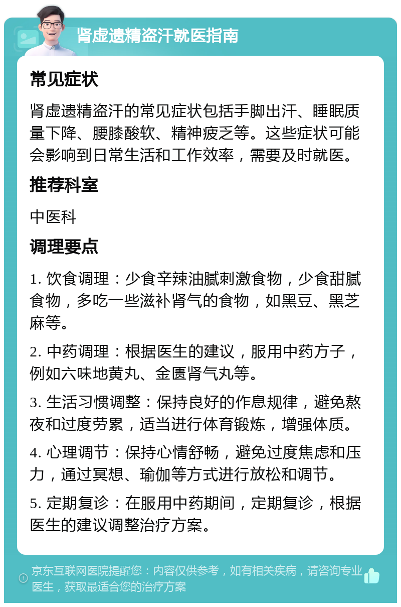 肾虚遗精盗汗就医指南 常见症状 肾虚遗精盗汗的常见症状包括手脚出汗、睡眠质量下降、腰膝酸软、精神疲乏等。这些症状可能会影响到日常生活和工作效率，需要及时就医。 推荐科室 中医科 调理要点 1. 饮食调理：少食辛辣油腻刺激食物，少食甜腻食物，多吃一些滋补肾气的食物，如黑豆、黑芝麻等。 2. 中药调理：根据医生的建议，服用中药方子，例如六味地黄丸、金匮肾气丸等。 3. 生活习惯调整：保持良好的作息规律，避免熬夜和过度劳累，适当进行体育锻炼，增强体质。 4. 心理调节：保持心情舒畅，避免过度焦虑和压力，通过冥想、瑜伽等方式进行放松和调节。 5. 定期复诊：在服用中药期间，定期复诊，根据医生的建议调整治疗方案。