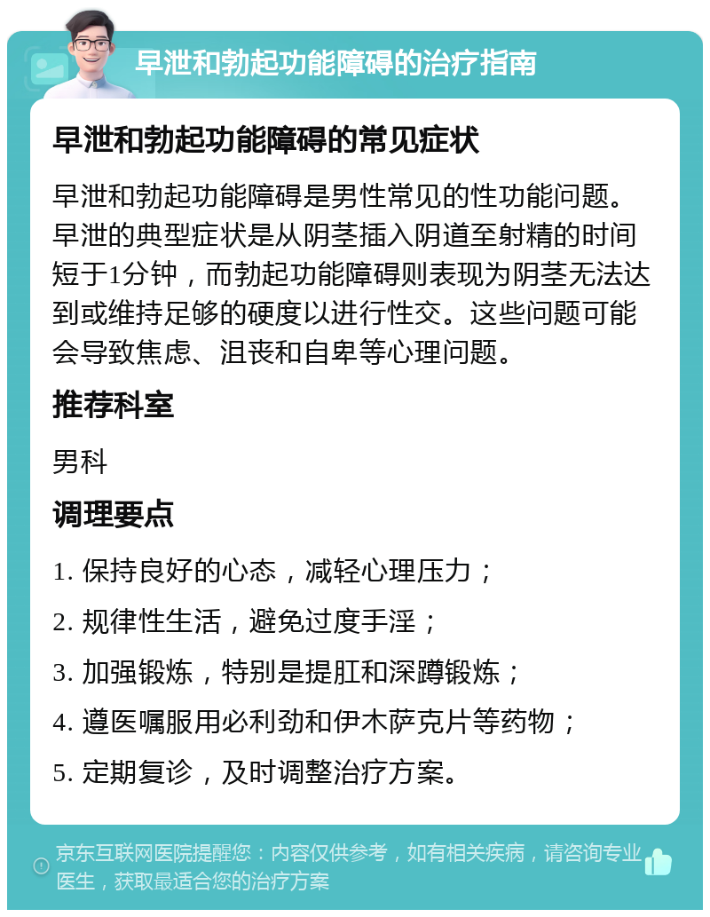 早泄和勃起功能障碍的治疗指南 早泄和勃起功能障碍的常见症状 早泄和勃起功能障碍是男性常见的性功能问题。早泄的典型症状是从阴茎插入阴道至射精的时间短于1分钟，而勃起功能障碍则表现为阴茎无法达到或维持足够的硬度以进行性交。这些问题可能会导致焦虑、沮丧和自卑等心理问题。 推荐科室 男科 调理要点 1. 保持良好的心态，减轻心理压力； 2. 规律性生活，避免过度手淫； 3. 加强锻炼，特别是提肛和深蹲锻炼； 4. 遵医嘱服用必利劲和伊木萨克片等药物； 5. 定期复诊，及时调整治疗方案。