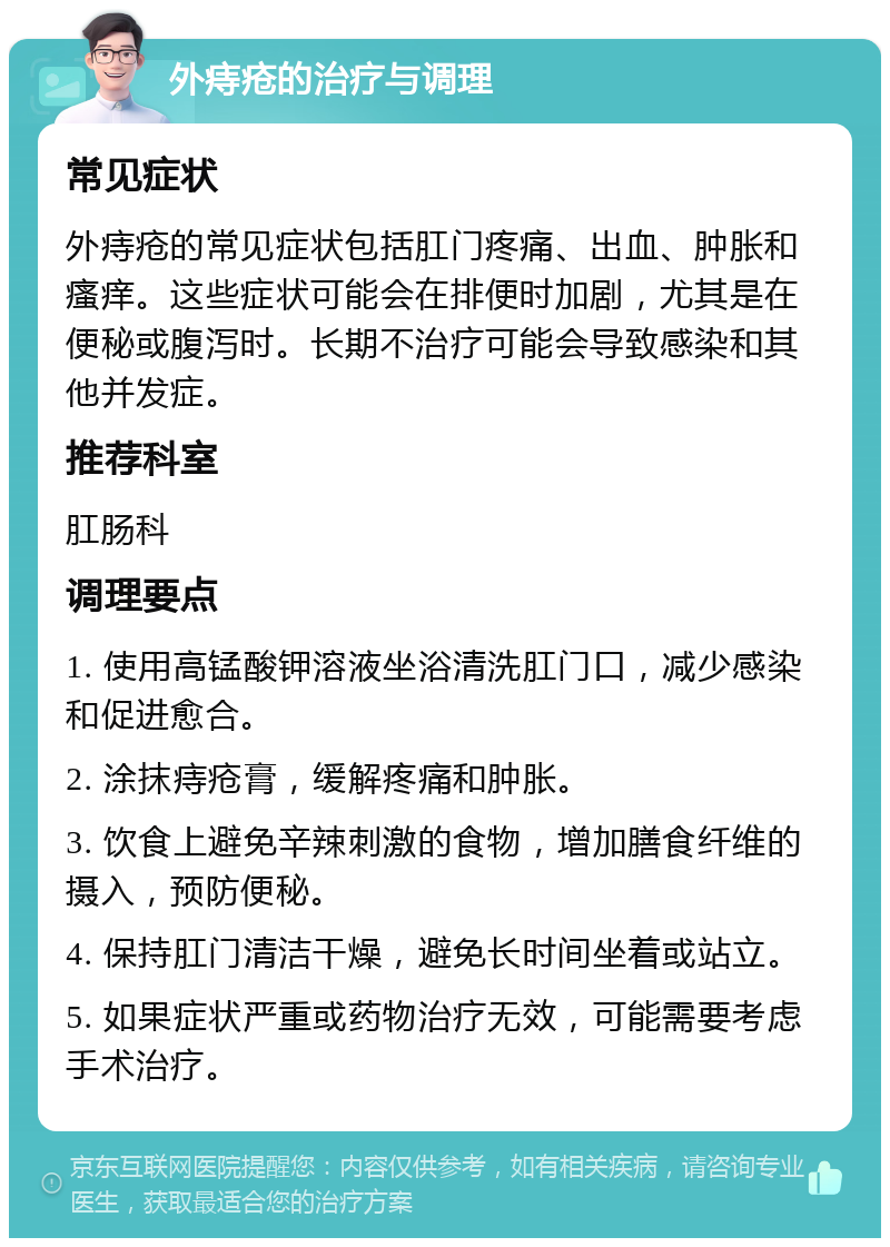 外痔疮的治疗与调理 常见症状 外痔疮的常见症状包括肛门疼痛、出血、肿胀和瘙痒。这些症状可能会在排便时加剧，尤其是在便秘或腹泻时。长期不治疗可能会导致感染和其他并发症。 推荐科室 肛肠科 调理要点 1. 使用高锰酸钾溶液坐浴清洗肛门口，减少感染和促进愈合。 2. 涂抹痔疮膏，缓解疼痛和肿胀。 3. 饮食上避免辛辣刺激的食物，增加膳食纤维的摄入，预防便秘。 4. 保持肛门清洁干燥，避免长时间坐着或站立。 5. 如果症状严重或药物治疗无效，可能需要考虑手术治疗。