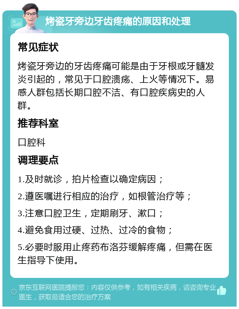 烤瓷牙旁边牙齿疼痛的原因和处理 常见症状 烤瓷牙旁边的牙齿疼痛可能是由于牙根或牙髓发炎引起的，常见于口腔溃疡、上火等情况下。易感人群包括长期口腔不洁、有口腔疾病史的人群。 推荐科室 口腔科 调理要点 1.及时就诊，拍片检查以确定病因； 2.遵医嘱进行相应的治疗，如根管治疗等； 3.注意口腔卫生，定期刷牙、漱口； 4.避免食用过硬、过热、过冷的食物； 5.必要时服用止疼药布洛芬缓解疼痛，但需在医生指导下使用。