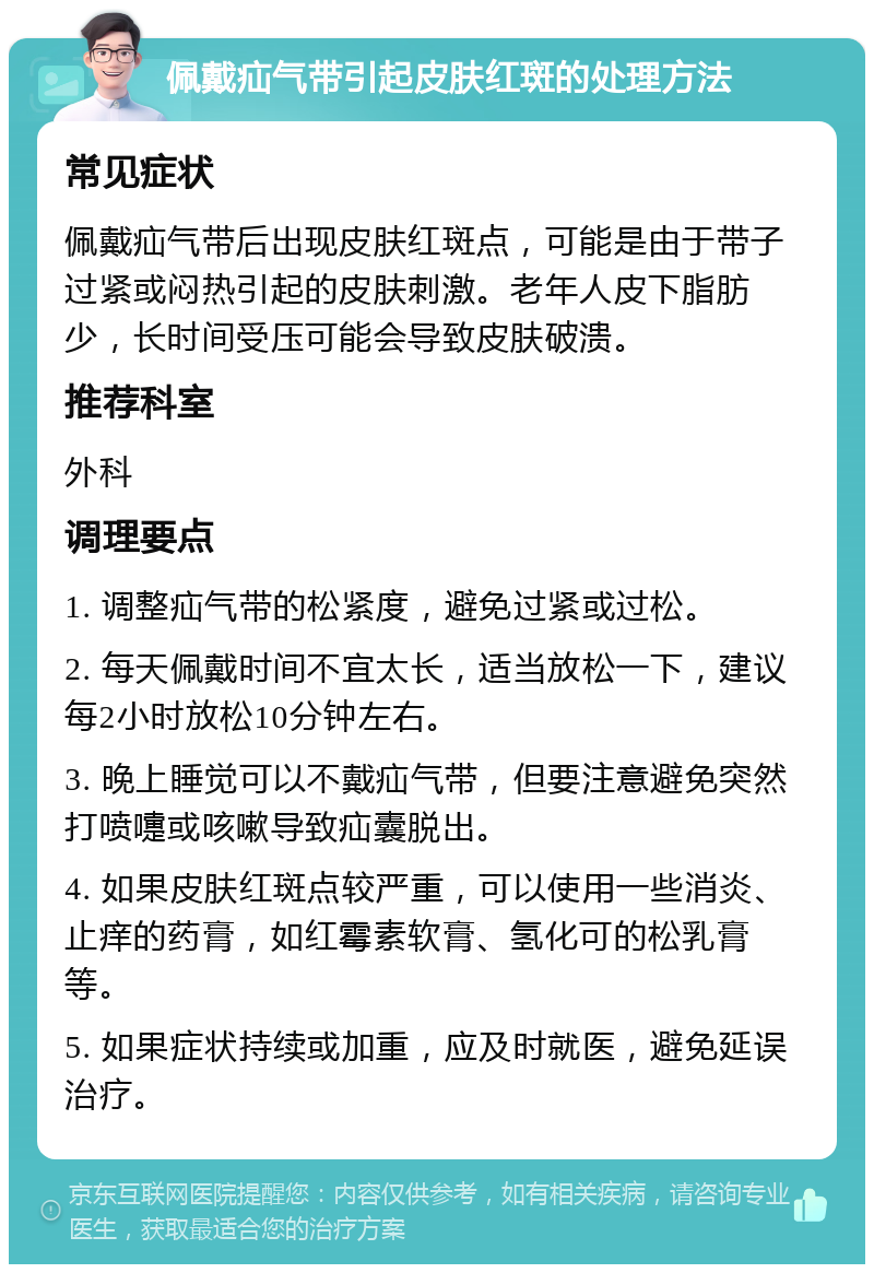 佩戴疝气带引起皮肤红斑的处理方法 常见症状 佩戴疝气带后出现皮肤红斑点，可能是由于带子过紧或闷热引起的皮肤刺激。老年人皮下脂肪少，长时间受压可能会导致皮肤破溃。 推荐科室 外科 调理要点 1. 调整疝气带的松紧度，避免过紧或过松。 2. 每天佩戴时间不宜太长，适当放松一下，建议每2小时放松10分钟左右。 3. 晚上睡觉可以不戴疝气带，但要注意避免突然打喷嚏或咳嗽导致疝囊脱出。 4. 如果皮肤红斑点较严重，可以使用一些消炎、止痒的药膏，如红霉素软膏、氢化可的松乳膏等。 5. 如果症状持续或加重，应及时就医，避免延误治疗。