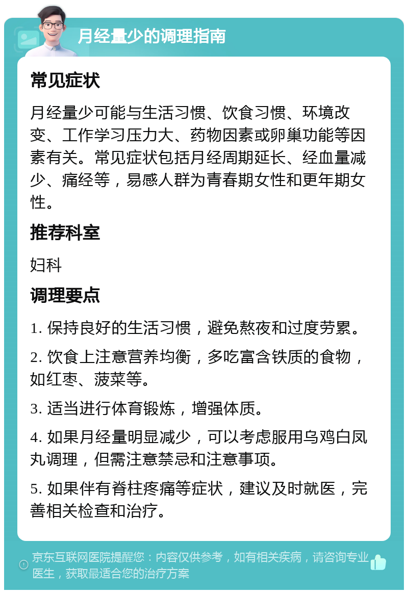 月经量少的调理指南 常见症状 月经量少可能与生活习惯、饮食习惯、环境改变、工作学习压力大、药物因素或卵巢功能等因素有关。常见症状包括月经周期延长、经血量减少、痛经等，易感人群为青春期女性和更年期女性。 推荐科室 妇科 调理要点 1. 保持良好的生活习惯，避免熬夜和过度劳累。 2. 饮食上注意营养均衡，多吃富含铁质的食物，如红枣、菠菜等。 3. 适当进行体育锻炼，增强体质。 4. 如果月经量明显减少，可以考虑服用乌鸡白凤丸调理，但需注意禁忌和注意事项。 5. 如果伴有脊柱疼痛等症状，建议及时就医，完善相关检查和治疗。