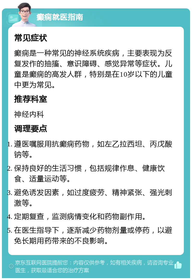 癫痫就医指南 常见症状 癫痫是一种常见的神经系统疾病，主要表现为反复发作的抽搐、意识障碍、感觉异常等症状。儿童是癫痫的高发人群，特别是在10岁以下的儿童中更为常见。 推荐科室 神经内科 调理要点 遵医嘱服用抗癫痫药物，如左乙拉西坦、丙戊酸钠等。 保持良好的生活习惯，包括规律作息、健康饮食、适量运动等。 避免诱发因素，如过度疲劳、精神紧张、强光刺激等。 定期复查，监测病情变化和药物副作用。 在医生指导下，逐渐减少药物剂量或停药，以避免长期用药带来的不良影响。