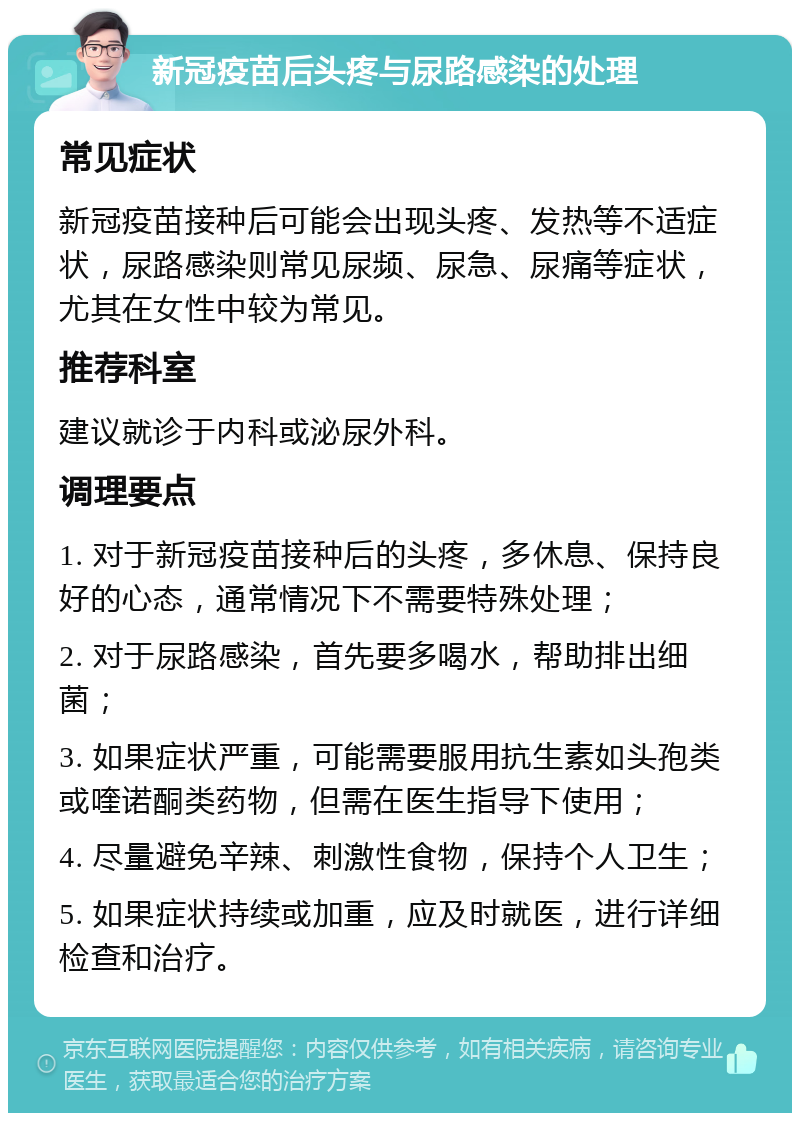 新冠疫苗后头疼与尿路感染的处理 常见症状 新冠疫苗接种后可能会出现头疼、发热等不适症状，尿路感染则常见尿频、尿急、尿痛等症状，尤其在女性中较为常见。 推荐科室 建议就诊于内科或泌尿外科。 调理要点 1. 对于新冠疫苗接种后的头疼，多休息、保持良好的心态，通常情况下不需要特殊处理； 2. 对于尿路感染，首先要多喝水，帮助排出细菌； 3. 如果症状严重，可能需要服用抗生素如头孢类或喹诺酮类药物，但需在医生指导下使用； 4. 尽量避免辛辣、刺激性食物，保持个人卫生； 5. 如果症状持续或加重，应及时就医，进行详细检查和治疗。