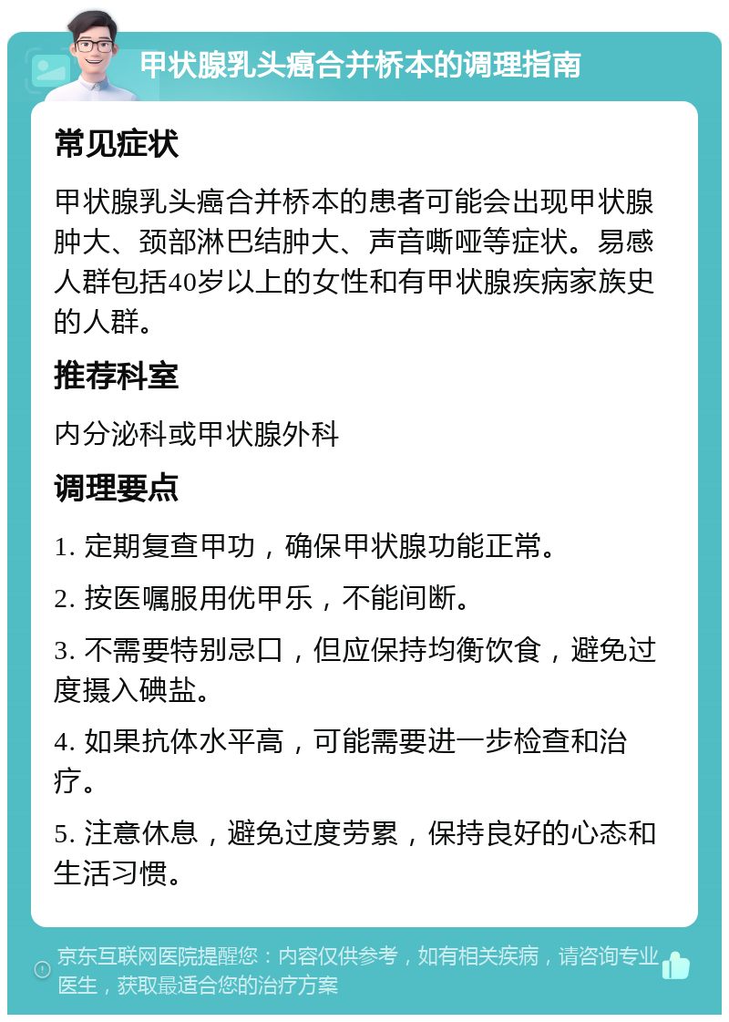 甲状腺乳头癌合并桥本的调理指南 常见症状 甲状腺乳头癌合并桥本的患者可能会出现甲状腺肿大、颈部淋巴结肿大、声音嘶哑等症状。易感人群包括40岁以上的女性和有甲状腺疾病家族史的人群。 推荐科室 内分泌科或甲状腺外科 调理要点 1. 定期复查甲功，确保甲状腺功能正常。 2. 按医嘱服用优甲乐，不能间断。 3. 不需要特别忌口，但应保持均衡饮食，避免过度摄入碘盐。 4. 如果抗体水平高，可能需要进一步检查和治疗。 5. 注意休息，避免过度劳累，保持良好的心态和生活习惯。