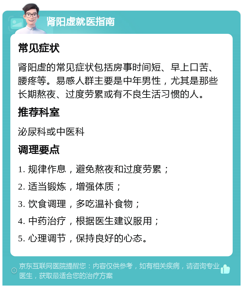 肾阳虚就医指南 常见症状 肾阳虚的常见症状包括房事时间短、早上口苦、腰疼等。易感人群主要是中年男性，尤其是那些长期熬夜、过度劳累或有不良生活习惯的人。 推荐科室 泌尿科或中医科 调理要点 1. 规律作息，避免熬夜和过度劳累； 2. 适当锻炼，增强体质； 3. 饮食调理，多吃温补食物； 4. 中药治疗，根据医生建议服用； 5. 心理调节，保持良好的心态。