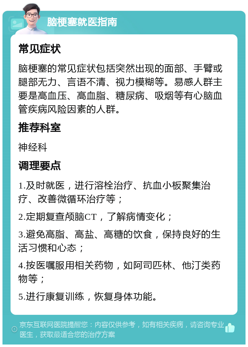 脑梗塞就医指南 常见症状 脑梗塞的常见症状包括突然出现的面部、手臂或腿部无力、言语不清、视力模糊等。易感人群主要是高血压、高血脂、糖尿病、吸烟等有心脑血管疾病风险因素的人群。 推荐科室 神经科 调理要点 1.及时就医，进行溶栓治疗、抗血小板聚集治疗、改善微循环治疗等； 2.定期复查颅脑CT，了解病情变化； 3.避免高脂、高盐、高糖的饮食，保持良好的生活习惯和心态； 4.按医嘱服用相关药物，如阿司匹林、他汀类药物等； 5.进行康复训练，恢复身体功能。