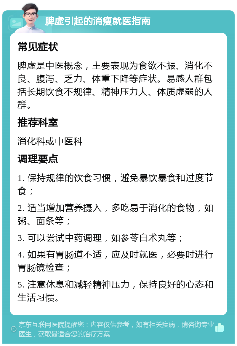 脾虚引起的消瘦就医指南 常见症状 脾虚是中医概念，主要表现为食欲不振、消化不良、腹泻、乏力、体重下降等症状。易感人群包括长期饮食不规律、精神压力大、体质虚弱的人群。 推荐科室 消化科或中医科 调理要点 1. 保持规律的饮食习惯，避免暴饮暴食和过度节食； 2. 适当增加营养摄入，多吃易于消化的食物，如粥、面条等； 3. 可以尝试中药调理，如参苓白术丸等； 4. 如果有胃肠道不适，应及时就医，必要时进行胃肠镜检查； 5. 注意休息和减轻精神压力，保持良好的心态和生活习惯。