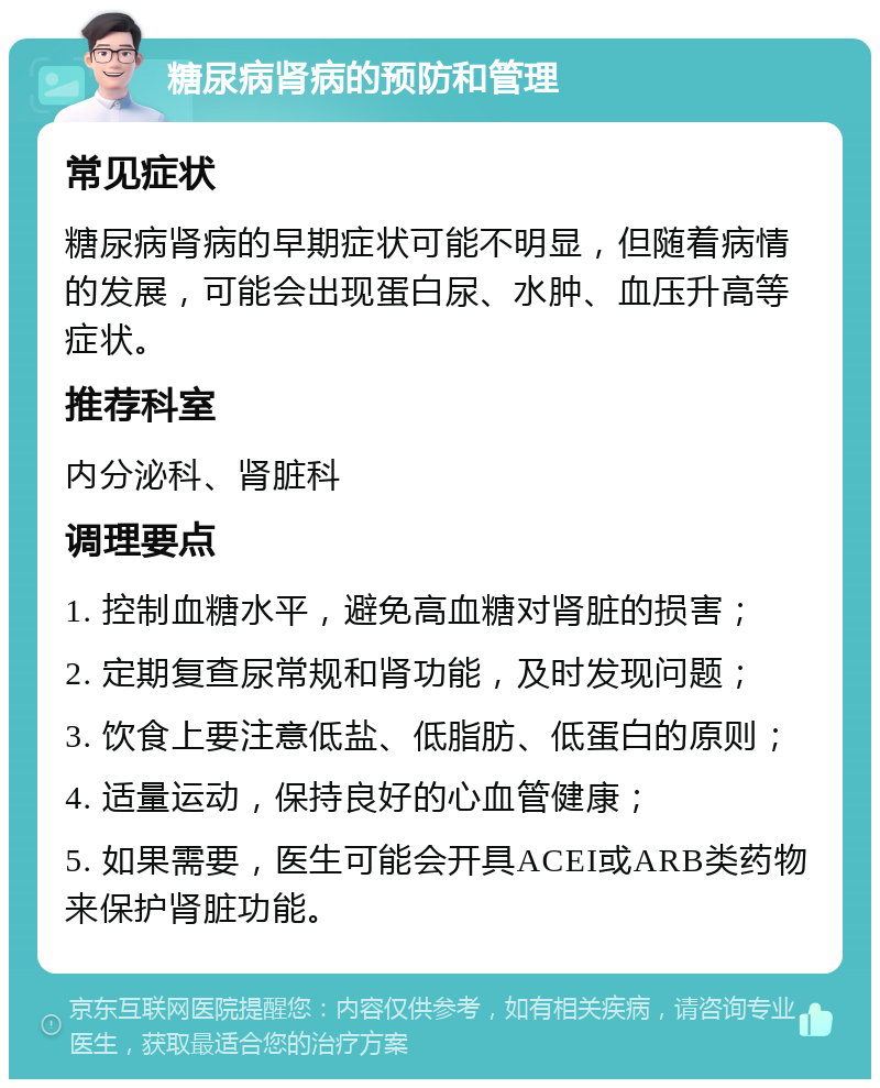 糖尿病肾病的预防和管理 常见症状 糖尿病肾病的早期症状可能不明显，但随着病情的发展，可能会出现蛋白尿、水肿、血压升高等症状。 推荐科室 内分泌科、肾脏科 调理要点 1. 控制血糖水平，避免高血糖对肾脏的损害； 2. 定期复查尿常规和肾功能，及时发现问题； 3. 饮食上要注意低盐、低脂肪、低蛋白的原则； 4. 适量运动，保持良好的心血管健康； 5. 如果需要，医生可能会开具ACEI或ARB类药物来保护肾脏功能。