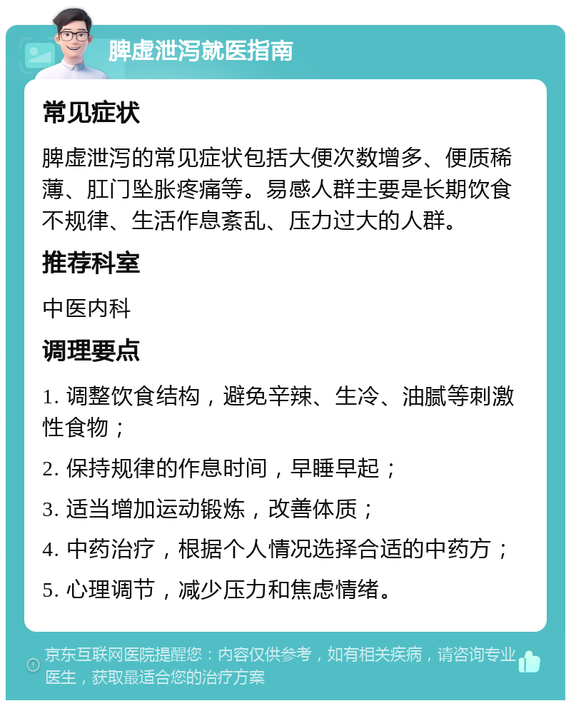 脾虚泄泻就医指南 常见症状 脾虚泄泻的常见症状包括大便次数增多、便质稀薄、肛门坠胀疼痛等。易感人群主要是长期饮食不规律、生活作息紊乱、压力过大的人群。 推荐科室 中医内科 调理要点 1. 调整饮食结构，避免辛辣、生冷、油腻等刺激性食物； 2. 保持规律的作息时间，早睡早起； 3. 适当增加运动锻炼，改善体质； 4. 中药治疗，根据个人情况选择合适的中药方； 5. 心理调节，减少压力和焦虑情绪。