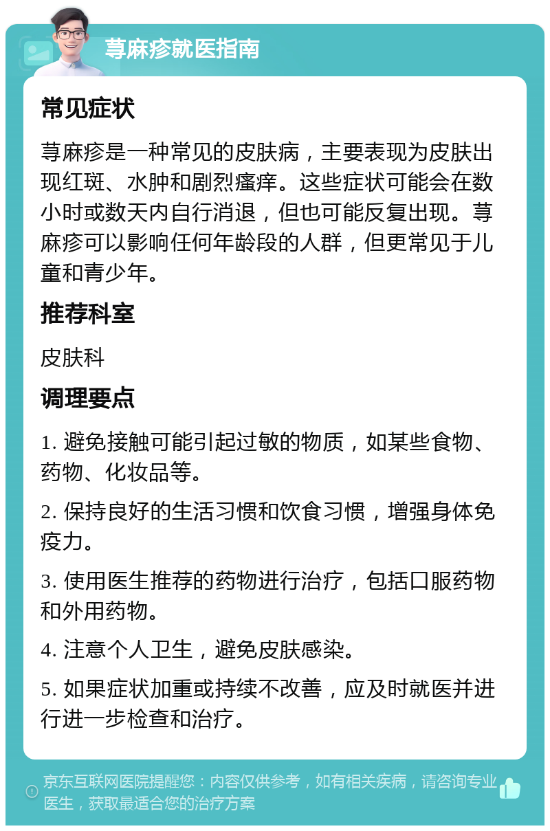 荨麻疹就医指南 常见症状 荨麻疹是一种常见的皮肤病，主要表现为皮肤出现红斑、水肿和剧烈瘙痒。这些症状可能会在数小时或数天内自行消退，但也可能反复出现。荨麻疹可以影响任何年龄段的人群，但更常见于儿童和青少年。 推荐科室 皮肤科 调理要点 1. 避免接触可能引起过敏的物质，如某些食物、药物、化妆品等。 2. 保持良好的生活习惯和饮食习惯，增强身体免疫力。 3. 使用医生推荐的药物进行治疗，包括口服药物和外用药物。 4. 注意个人卫生，避免皮肤感染。 5. 如果症状加重或持续不改善，应及时就医并进行进一步检查和治疗。