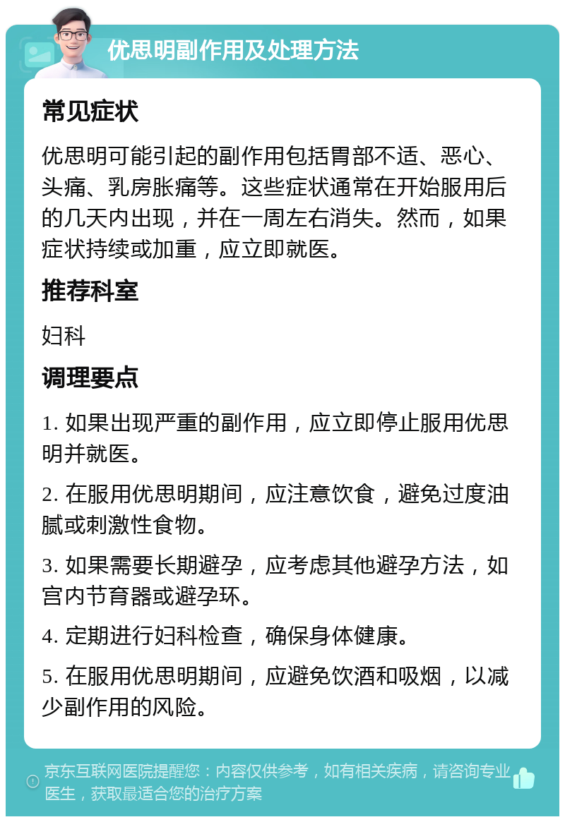 优思明副作用及处理方法 常见症状 优思明可能引起的副作用包括胃部不适、恶心、头痛、乳房胀痛等。这些症状通常在开始服用后的几天内出现，并在一周左右消失。然而，如果症状持续或加重，应立即就医。 推荐科室 妇科 调理要点 1. 如果出现严重的副作用，应立即停止服用优思明并就医。 2. 在服用优思明期间，应注意饮食，避免过度油腻或刺激性食物。 3. 如果需要长期避孕，应考虑其他避孕方法，如宫内节育器或避孕环。 4. 定期进行妇科检查，确保身体健康。 5. 在服用优思明期间，应避免饮酒和吸烟，以减少副作用的风险。