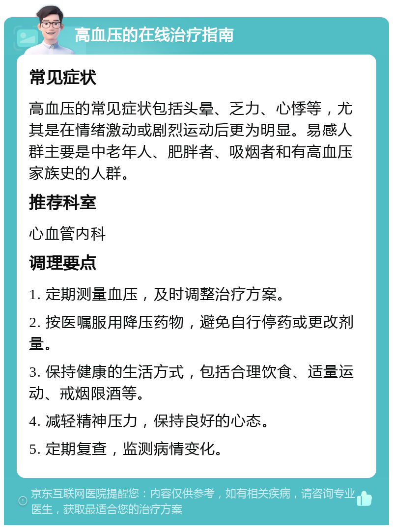 高血压的在线治疗指南 常见症状 高血压的常见症状包括头晕、乏力、心悸等，尤其是在情绪激动或剧烈运动后更为明显。易感人群主要是中老年人、肥胖者、吸烟者和有高血压家族史的人群。 推荐科室 心血管内科 调理要点 1. 定期测量血压，及时调整治疗方案。 2. 按医嘱服用降压药物，避免自行停药或更改剂量。 3. 保持健康的生活方式，包括合理饮食、适量运动、戒烟限酒等。 4. 减轻精神压力，保持良好的心态。 5. 定期复查，监测病情变化。