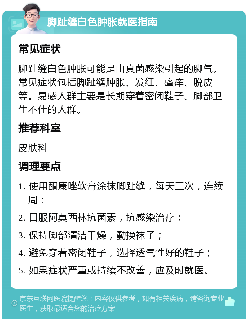 脚趾缝白色肿胀就医指南 常见症状 脚趾缝白色肿胀可能是由真菌感染引起的脚气。常见症状包括脚趾缝肿胀、发红、瘙痒、脱皮等。易感人群主要是长期穿着密闭鞋子、脚部卫生不佳的人群。 推荐科室 皮肤科 调理要点 1. 使用酮康唑软膏涂抹脚趾缝，每天三次，连续一周； 2. 口服阿莫西林抗菌素，抗感染治疗； 3. 保持脚部清洁干燥，勤换袜子； 4. 避免穿着密闭鞋子，选择透气性好的鞋子； 5. 如果症状严重或持续不改善，应及时就医。