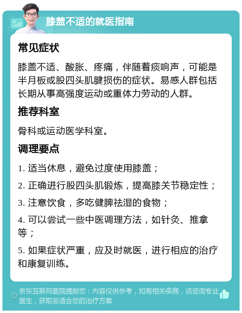 膝盖不适的就医指南 常见症状 膝盖不适、酸胀、疼痛，伴随着痰响声，可能是半月板或股四头肌腱损伤的症状。易感人群包括长期从事高强度运动或重体力劳动的人群。 推荐科室 骨科或运动医学科室。 调理要点 1. 适当休息，避免过度使用膝盖； 2. 正确进行股四头肌锻炼，提高膝关节稳定性； 3. 注意饮食，多吃健脾祛湿的食物； 4. 可以尝试一些中医调理方法，如针灸、推拿等； 5. 如果症状严重，应及时就医，进行相应的治疗和康复训练。